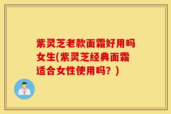 紫灵芝老款面霜好用吗女生(紫灵芝经典面霜适合女性使用吗?)-第1张图片-灵芝之家 紫灵芝老款面霜好用吗女生(紫灵芝经典面霜适合女性使用吗?)-第1张图片-灵芝之家