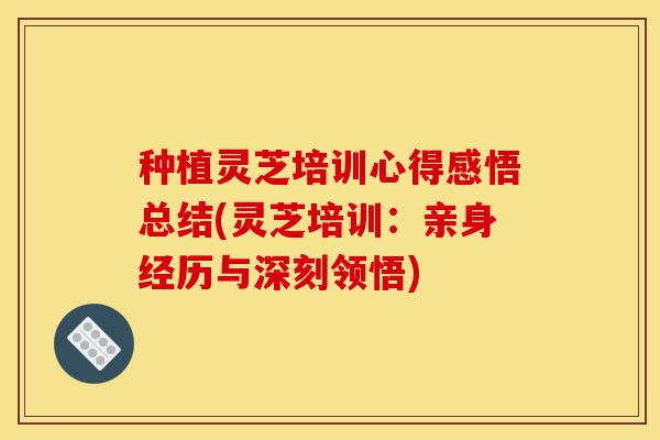 种植灵芝培训心得感悟总结(灵芝培训：亲身经历与深刻领悟)-第1张图片-灵芝之家