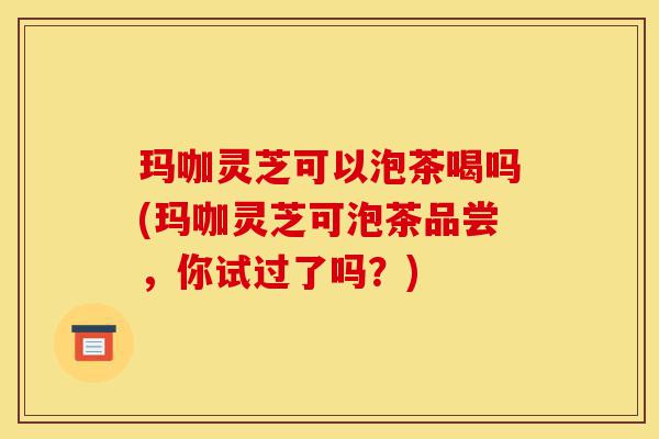 玛咖灵芝可以泡茶喝吗(玛咖灵芝可泡茶品尝,你试过了吗?)-第1张图片-灵芝之家 玛咖灵芝可以泡茶喝吗(玛咖灵芝可泡茶品尝,你试过了吗?)-第1张图片-灵芝之家