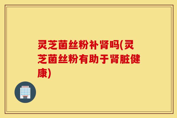 灵芝菌丝粉补肾吗(灵芝菌丝粉有助于肾脏健康)-第1张图片-灵芝之家 灵芝菌丝粉补肾吗(灵芝菌丝粉有助于肾脏健康)-第1张图片-灵芝之家