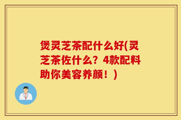 煲灵芝茶配什么好(灵芝茶佐什么?4款配料助你美容养颜!)-第1张图片-灵芝之家 煲灵芝茶配什么好(灵芝茶佐什么?4款配料助你美容养颜!)-第1张图片-灵芝之家