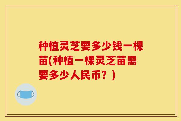 种植灵芝要多少钱一棵苗(种植一棵灵芝苗需要多少人民币?)-第1张图片-灵芝之家 种植灵芝要多少钱一棵苗(种植一棵灵芝苗需要多少人民币?)-第1张图片-灵芝之家