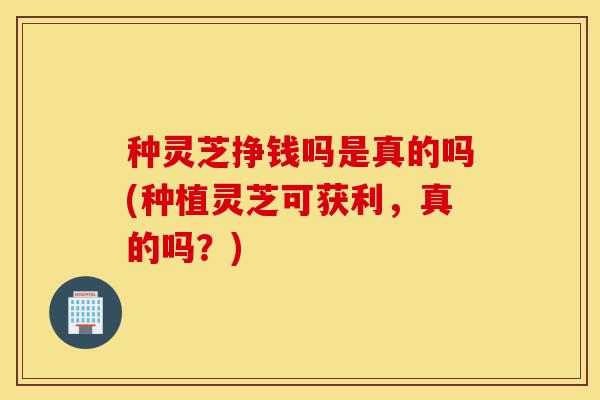 种灵芝挣钱吗是真的吗(种植灵芝可获利,真的吗?)-第1张图片-灵芝之家 种灵芝挣钱吗是真的吗(种植灵芝可获利,真的吗?)-第1张图片-灵芝之家