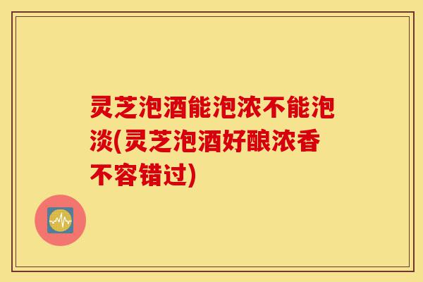 灵芝泡酒能泡浓不能泡淡(灵芝泡酒好酿浓香不容错过)-第1张图片-灵芝之家 灵芝泡酒能泡浓不能泡淡(灵芝泡酒好酿浓香不容错过)-第1张图片-灵芝之家