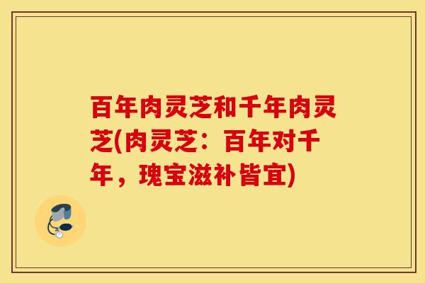 百年肉灵芝和千年肉灵芝(肉灵芝:百年对千年,瑰宝滋补皆宜)-第1张图片-灵芝之家 百年肉灵芝和千年肉灵芝(肉灵芝:百年对千年,瑰宝滋补皆宜)-第1张图片-灵芝之家