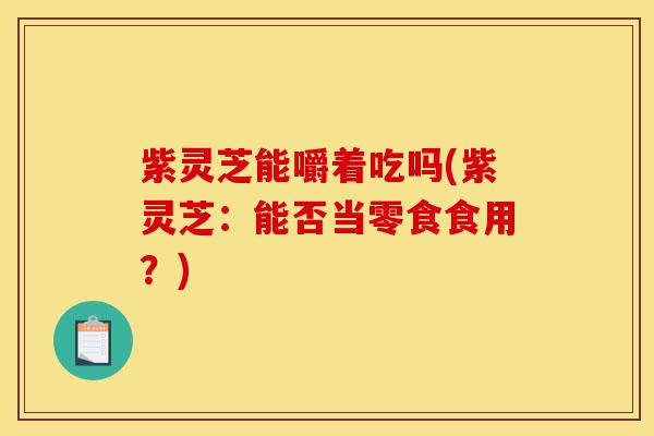 紫灵芝能嚼着吃吗(紫灵芝：能否当零食食用？)-第1张图片-灵芝之家