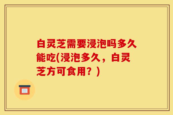 白灵芝需要浸泡吗多久能吃(浸泡多久,白灵芝方可食用?)-第1张图片-灵芝之家 白灵芝需要浸泡吗多久能吃(浸泡多久,白灵芝方可食用?)-第1张图片-灵芝之家