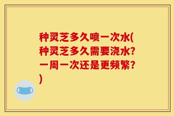 种灵芝多久喷一次水(种灵芝多久需要浇水?一周一次还是更频繁?)-第1张图片-灵芝之家 种灵芝多久喷一次水(种灵芝多久需要浇水?一周一次还是更频繁?)-第1张图片-灵芝之家