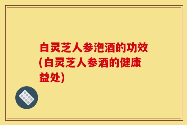 白灵芝人参泡酒的功效(白灵芝人参酒的健康益处)-第1张图片-灵芝之家 白灵芝人参泡酒的功效(白灵芝人参酒的健康益处)-第1张图片-灵芝之家