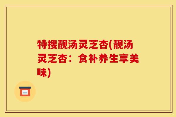 特搜靓汤灵芝杏(靓汤灵芝杏:食补养生享美味)-第1张图片-灵芝之家 特搜靓汤灵芝杏(靓汤灵芝杏:食补养生享美味)-第1张图片-灵芝之家