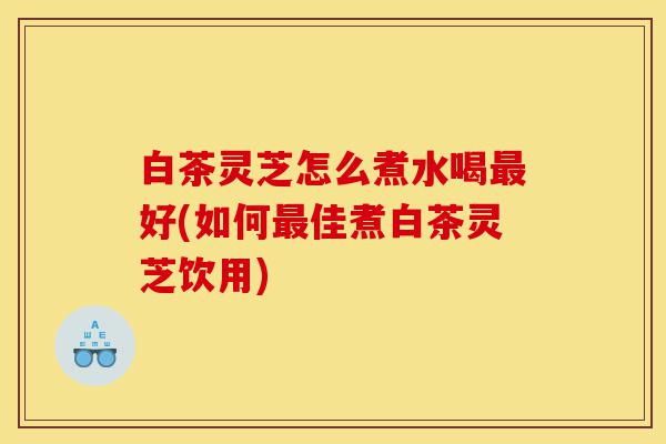 白茶灵芝怎么煮水喝最好(如何最佳煮白茶灵芝饮用)-第1张图片-灵芝之家 白茶灵芝怎么煮水喝最好(如何最佳煮白茶灵芝饮用)-第1张图片-灵芝之家
