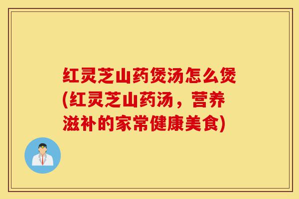 红灵芝山药煲汤怎么煲(红灵芝山药汤,营养滋补的家常健康美食)-第1张图片-灵芝之家 红灵芝山药煲汤怎么煲(红灵芝山药汤,营养滋补的家常健康美食)-第1张图片-灵芝之家