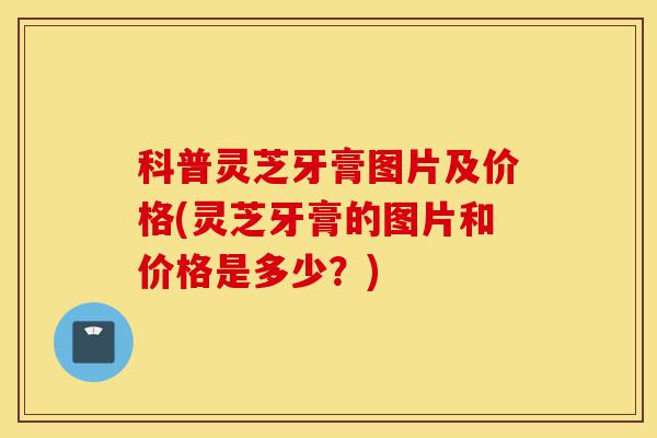 科普灵芝牙膏图片及价格(灵芝牙膏的图片和价格是多少?)-第1张图片-灵芝之家 科普灵芝牙膏图片及价格(灵芝牙膏的图片和价格是多少?)-第1张图片-灵芝之家