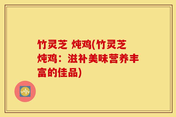 竹灵芝 炖鸡(竹灵芝炖鸡:滋补美味营养丰富的佳品)-第1张图片-灵芝之家 竹灵芝 炖鸡(竹灵芝炖鸡:滋补美味营养丰富的佳品)-第1张图片-灵芝之家