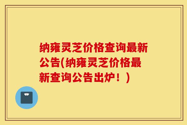 纳雍灵芝价格查询最新公告(纳雍灵芝价格最新查询公告出炉!)-第1张图片-灵芝之家 纳雍灵芝价格查询最新公告(纳雍灵芝价格最新查询公告出炉!)-第1张图片-灵芝之家