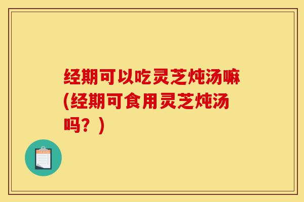 经期可以吃灵芝炖汤嘛(经期可食用灵芝炖汤吗?)-第1张图片-灵芝之家 经期可以吃灵芝炖汤嘛(经期可食用灵芝炖汤吗?)-第1张图片-灵芝之家