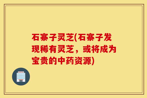 石寨子灵芝(石寨子发现稀有灵芝，或将成为宝贵的中药资源)-第1张图片-灵芝之家