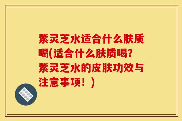 紫灵芝水适合什么肤质喝(适合什么肤质喝？紫灵芝水的皮肤功效与注意事项！)-第1张图片-灵芝之家