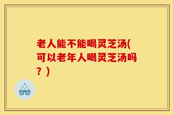 老人能不能喝灵芝汤(可以老年人喝灵芝汤吗?)-第1张图片-灵芝之家 老人能不能喝灵芝汤(可以老年人喝灵芝汤吗?)-第1张图片-灵芝之家