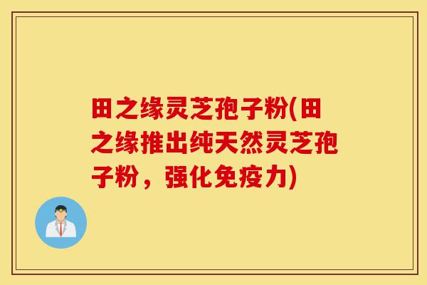 田之缘灵芝孢子粉(田之缘推出纯天然灵芝孢子粉,强化免疫力)-第1张图片-灵芝之家 田之缘灵芝孢子粉(田之缘推出纯天然灵芝孢子粉,强化免疫力)-第1张图片-灵芝之家