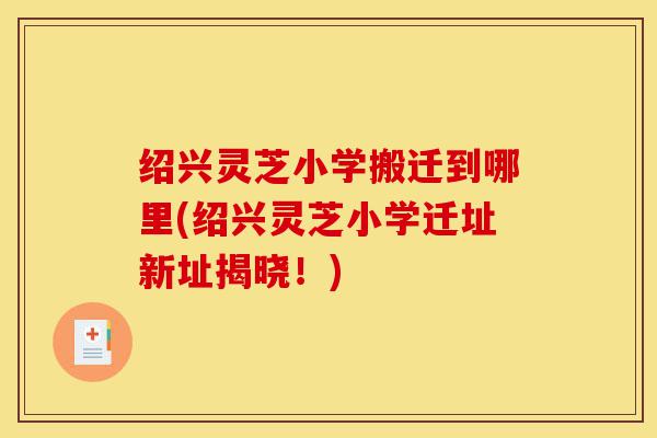 绍兴灵芝小学搬迁到哪里(绍兴灵芝小学迁址新址揭晓!)-第1张图片-灵芝之家 绍兴灵芝小学搬迁到哪里(绍兴灵芝小学迁址新址揭晓!)-第1张图片-灵芝之家
