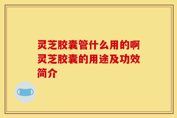 灵芝胶囊管什么用的啊灵芝胶囊的用途及功效简介-第1张图片-灵芝之家