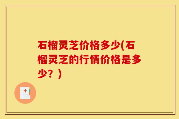 石榴灵芝价格多少(石榴灵芝的行情价格是多少?)-第1张图片-灵芝之家 石榴灵芝价格多少(石榴灵芝的行情价格是多少?)-第1张图片-灵芝之家