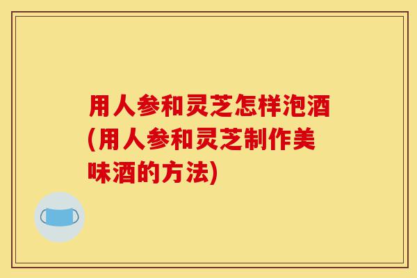 用人参和灵芝怎样泡酒(用人参和灵芝制作美味酒的方法)-第1张图片-灵芝之家