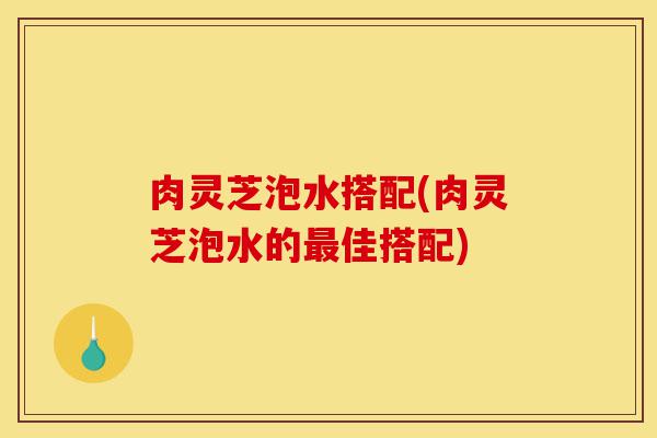 肉灵芝泡水搭配(肉灵芝泡水的最佳搭配)-第1张图片-灵芝之家 肉灵芝泡水搭配(肉灵芝泡水的最佳搭配)-第1张图片-灵芝之家