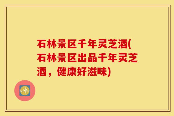 石林景区千年灵芝酒(石林景区出品千年灵芝酒,健康好滋味)-第1张图片-灵芝之家 石林景区千年灵芝酒(石林景区出品千年灵芝酒,健康好滋味)-第1张图片-灵芝之家
