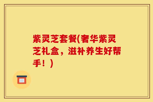 紫灵芝套餐(奢华紫灵芝礼盒,滋补养生好帮手!)-第1张图片-灵芝之家 紫灵芝套餐(奢华紫灵芝礼盒,滋补养生好帮手!)-第1张图片-灵芝之家