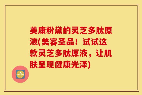 美康粉黛的灵芝多肽原液(美容圣品!试试这款灵芝多肽原液,让肌肤呈现健康光泽)-第1张图片-灵芝之家 美康粉黛的灵芝多肽原液(美容圣品!试试这款灵芝多肽原液,让肌肤呈现健康光泽)-第1张图片-灵芝之家