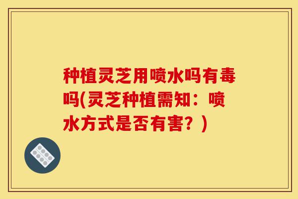 种植灵芝用喷水吗有毒吗(灵芝种植需知:喷水方式是否有害?)-第1张图片-灵芝之家 种植灵芝用喷水吗有毒吗(灵芝种植需知:喷水方式是否有害?)-第1张图片-灵芝之家