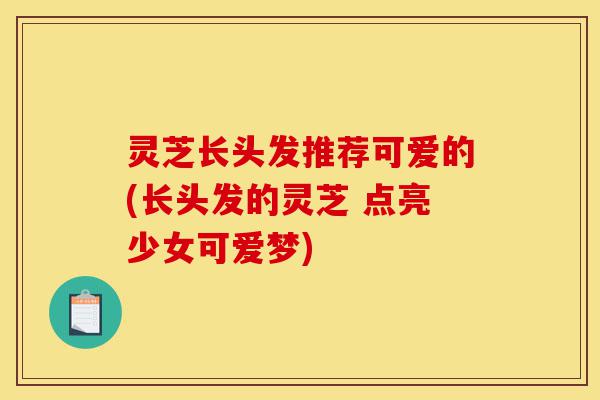 灵芝长头发推荐可爱的(长头发的灵芝 点亮少女可爱梦)-第1张图片-灵芝之家