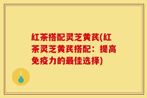 红茶搭配灵芝黄芪(红茶灵芝黄芪搭配：提高免疫力的最佳选择)-第1张图片-灵芝之家