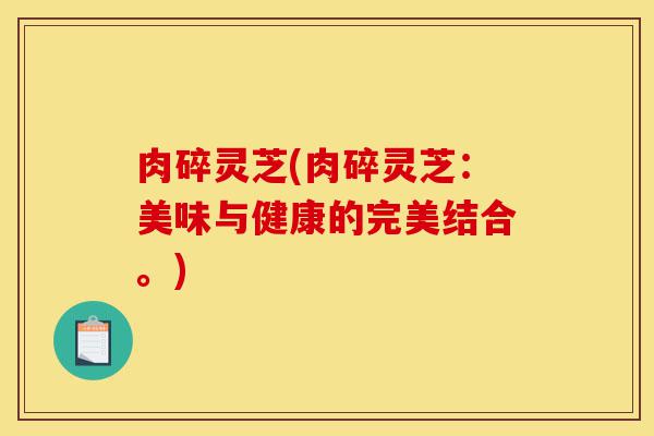 肉碎灵芝(肉碎灵芝:美味与健康的完美结合。)-第1张图片-灵芝之家 肉碎灵芝(肉碎灵芝:美味与健康的完美结合。)-第1张图片-灵芝之家