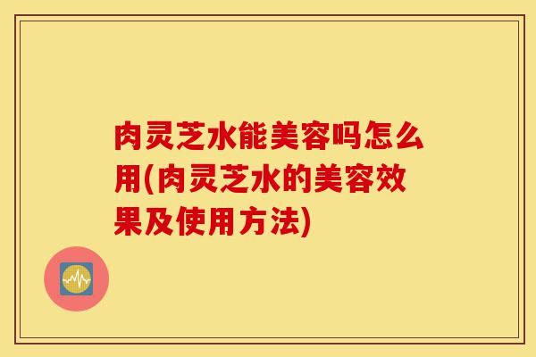 肉灵芝水能美容吗怎么用(肉灵芝水的美容效果及使用方法)-第1张图片-灵芝之家 肉灵芝水能美容吗怎么用(肉灵芝水的美容效果及使用方法)-第1张图片-灵芝之家