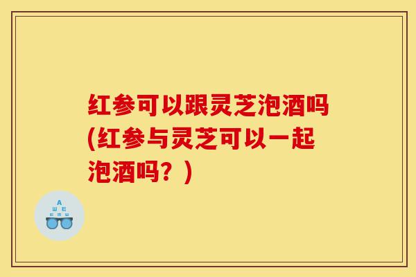 红参可以跟灵芝泡酒吗(红参与灵芝可以一起泡酒吗?)-第1张图片-灵芝之家 红参可以跟灵芝泡酒吗(红参与灵芝可以一起泡酒吗?)-第1张图片-灵芝之家