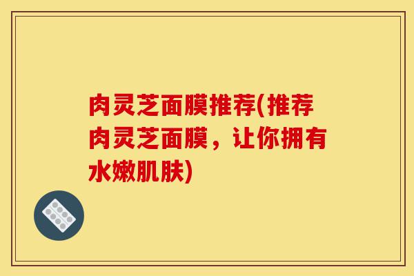 肉灵芝面膜推荐(推荐肉灵芝面膜，让你拥有水嫩肌肤)-第1张图片-灵芝之家