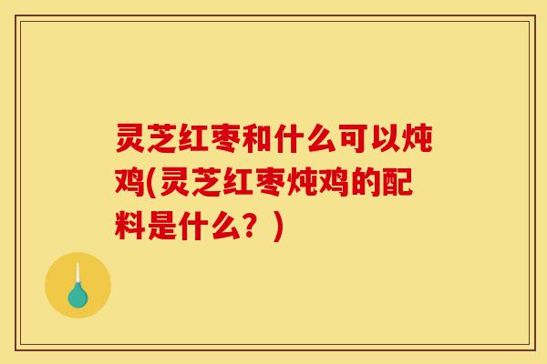灵芝红枣和什么可以炖鸡(灵芝红枣炖鸡的配料是什么?)-第1张图片-灵芝之家 灵芝红枣和什么可以炖鸡(灵芝红枣炖鸡的配料是什么?)-第1张图片-灵芝之家