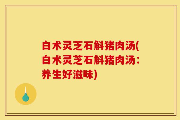白术灵芝石斛猪肉汤(白术灵芝石斛猪肉汤：养生好滋味)-第1张图片-灵芝之家