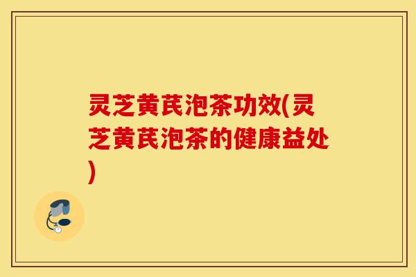 灵芝黄芪泡茶功效(灵芝黄芪泡茶的健康益处)-第1张图片-灵芝之家