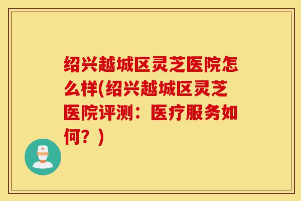 绍兴越城区灵芝医院怎么样(绍兴越城区灵芝医院评测:医疗服务如何?)-第1张图片-灵芝之家 绍兴越城区灵芝医院怎么样(绍兴越城区灵芝医院评测:医疗服务如何?)-第1张图片-灵芝之家