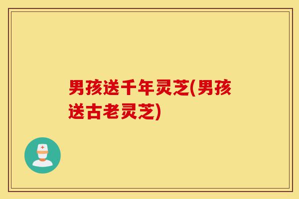 男孩送千年灵芝(男孩送古老灵芝)-第1张图片-灵芝之家 男孩送千年灵芝(男孩送古老灵芝)-第1张图片-灵芝之家
