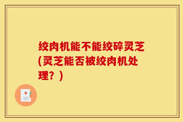 绞肉机能不能绞碎灵芝(灵芝能否被绞肉机处理？)-第1张图片-灵芝之家