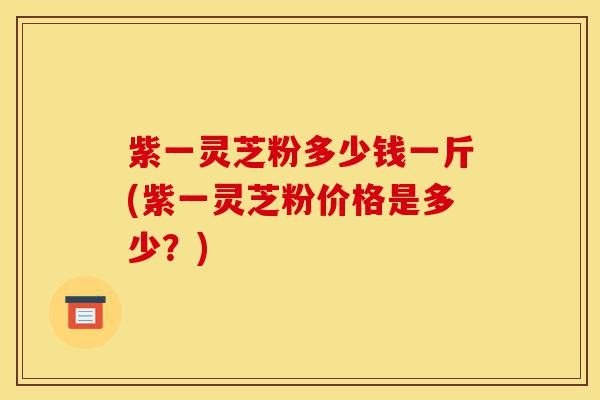 紫一灵芝粉多少钱一斤(紫一灵芝粉价格是多少?)-第1张图片-灵芝之家 紫一灵芝粉多少钱一斤(紫一灵芝粉价格是多少?)-第1张图片-灵芝之家