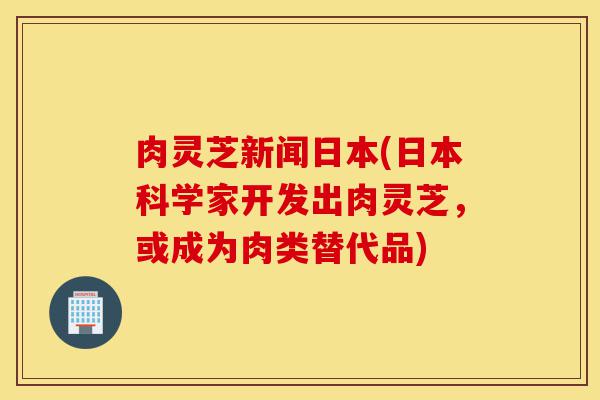 肉灵芝新闻日本(日本科学家开发出肉灵芝,或成为肉类替代品)-第1张图片-灵芝之家 肉灵芝新闻日本(日本科学家开发出肉灵芝,或成为肉类替代品)-第1张图片-灵芝之家