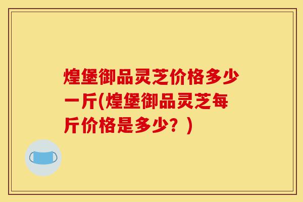 煌堡御品灵芝价格多少一斤(煌堡御品灵芝每斤价格是多少？)-第1张图片-灵芝之家