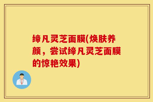 缔凡灵芝面膜(焕肤养颜，尝试缔凡灵芝面膜的惊艳效果)-第1张图片-灵芝之家