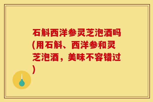 石斛西洋参灵芝泡酒吗(用石斛、西洋参和灵芝泡酒,美味不容错过)-第1张图片-灵芝之家 石斛西洋参灵芝泡酒吗(用石斛、西洋参和灵芝泡酒,美味不容错过)-第1张图片-灵芝之家